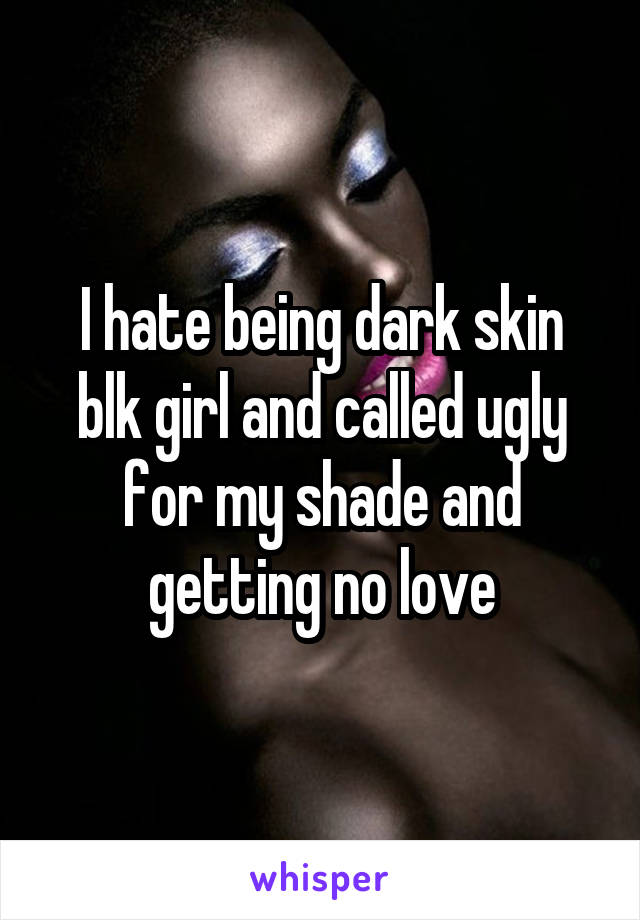 I hate being dark skin blk girl and called ugly for my shade and getting no love