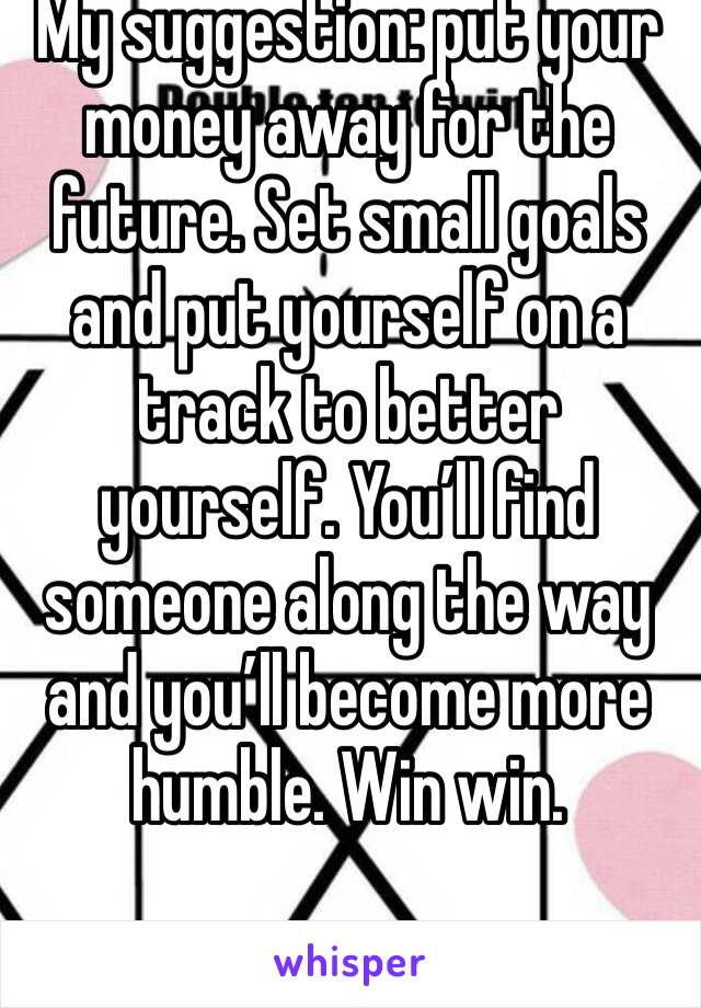 My suggestion: put your money away for the future. Set small goals and put yourself on a track to better yourself. You’ll find someone along the way and you’ll become more humble. Win win.
