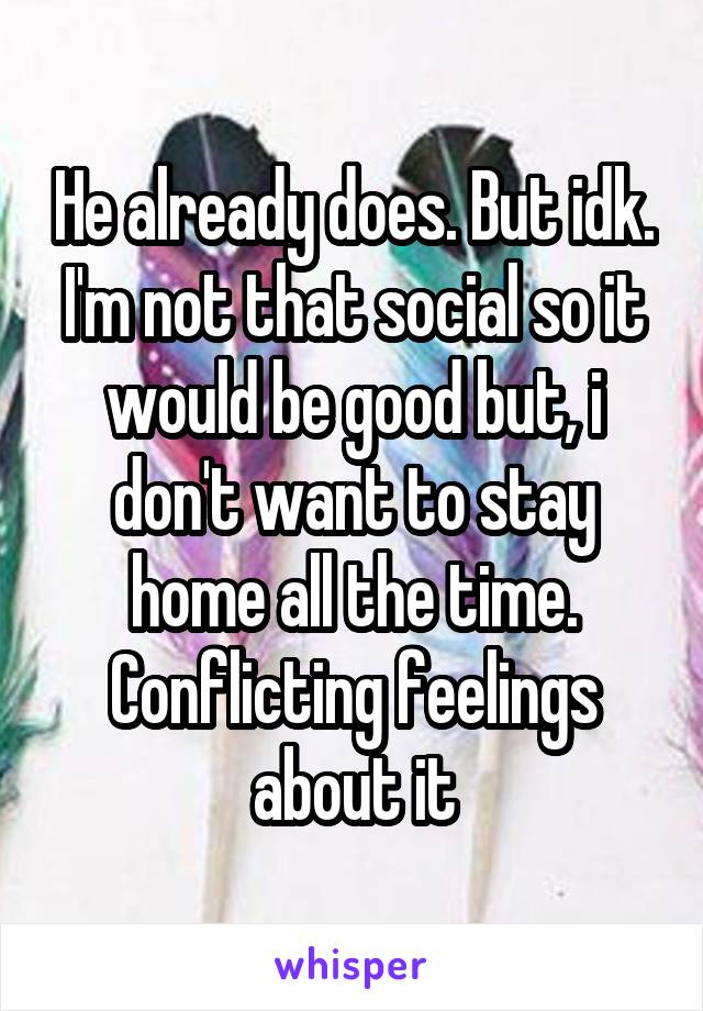 He already does. But idk. I'm not that social so it would be good but, i don't want to stay home all the time. Conflicting feelings about it
