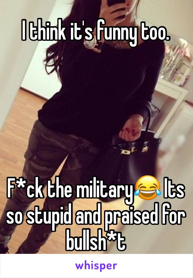I think it's funny too.





F*ck the military😂 Its so stupid and praised for bullsh*t