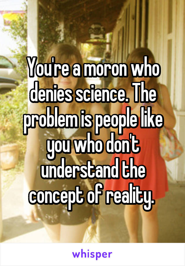 You're a moron who denies science. The problem is people like you who don't understand the concept of reality. 
