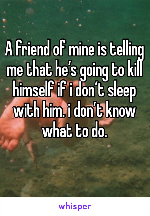 A friend of mine is telling me that he’s going to kill himself if i don’t sleep with him. i don’t know what to do. 