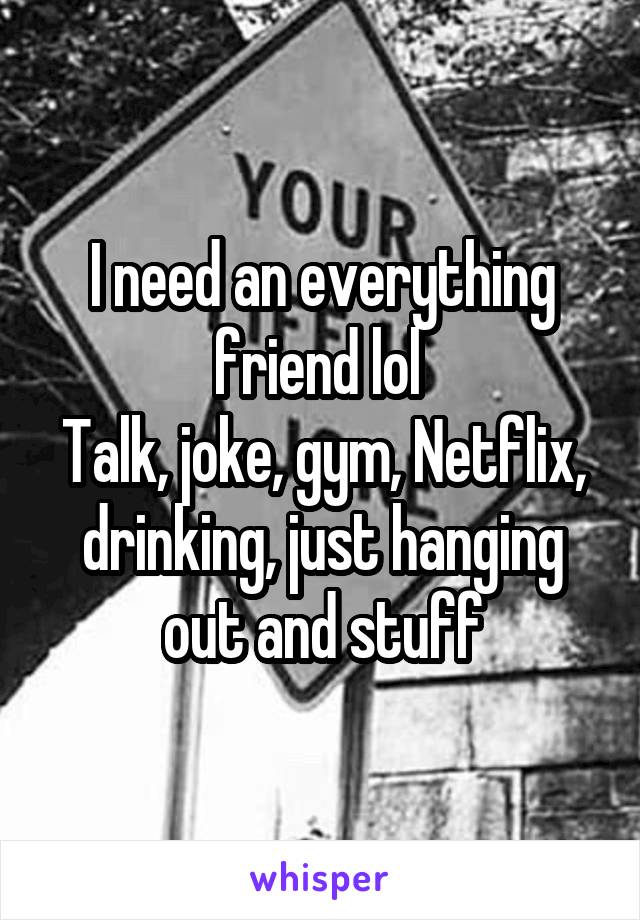 I need an everything friend lol 
Talk, joke, gym, Netflix, drinking, just hanging out and stuff