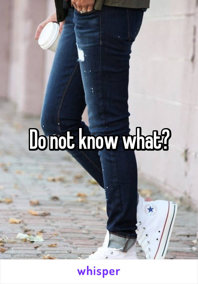 Do not know what?