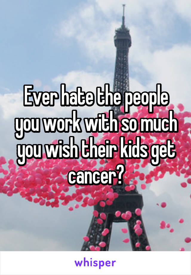 Ever hate the people you work with so much you wish their kids get cancer?