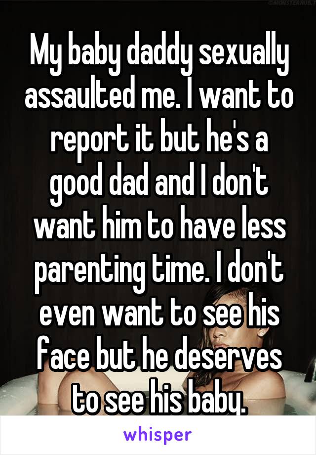 My baby daddy sexually assaulted me. I want to report it but he's a good dad and I don't want him to have less parenting time. I don't even want to see his face but he deserves to see his baby.