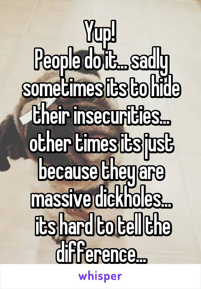 Yup! 
People do it... sadly sometimes its to hide their insecurities... other times its just because they are massive dickholes...
 its hard to tell the difference...