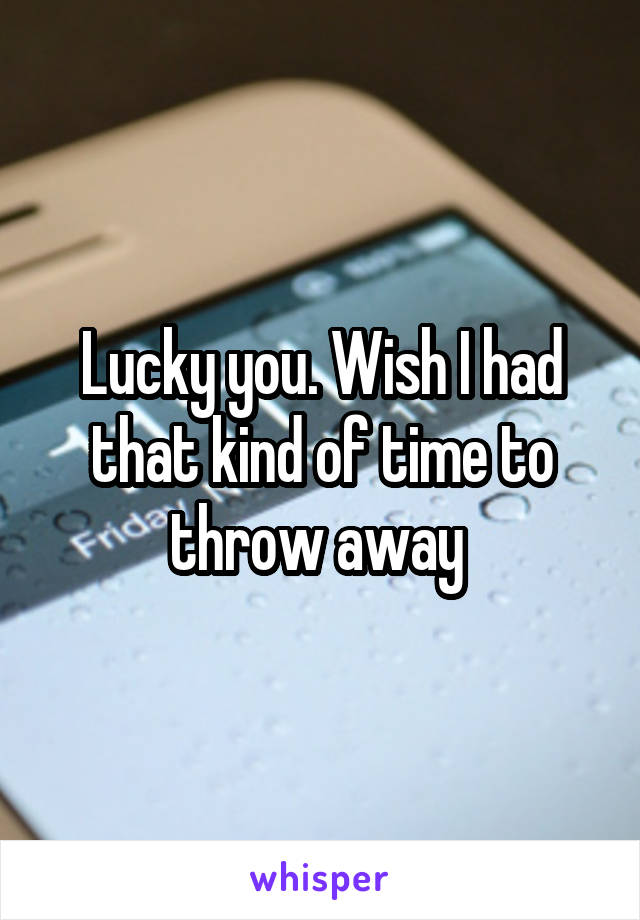Lucky you. Wish I had that kind of time to throw away 