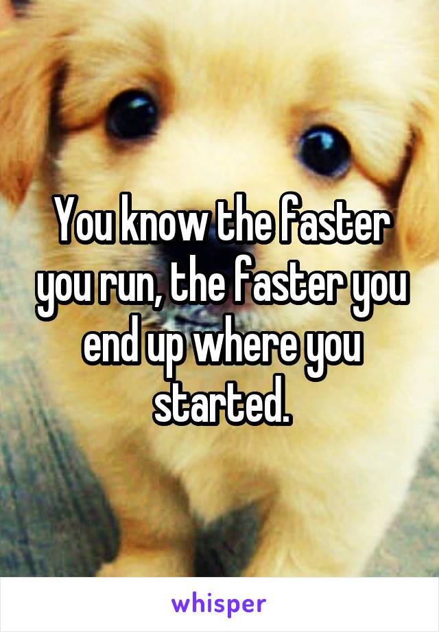 You know the faster you run, the faster you end up where you started.