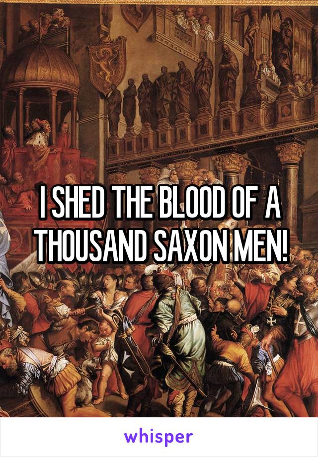 I SHED THE BLOOD OF A THOUSAND SAXON MEN!