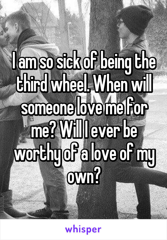 I am so sick of being the third wheel. When will someone love me for me? Will I ever be worthy of a love of my own?