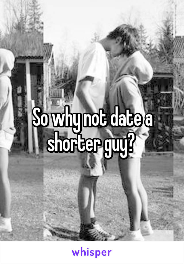 So why not date a shorter guy? 