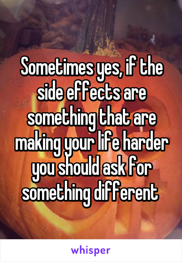 Sometimes yes, if the side effects are something that are making your life harder you should ask for something different 