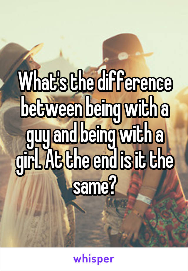 What's the difference between being with a guy and being with a girl. At the end is it the same?
