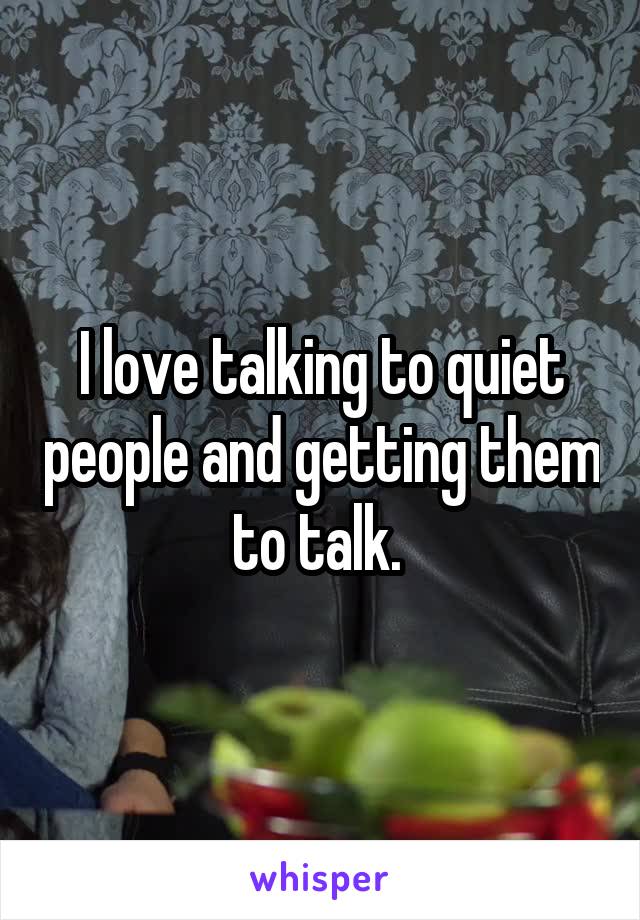 I love talking to quiet people and getting them to talk. 