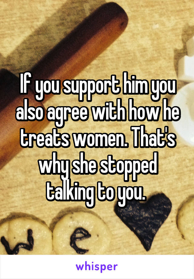 If you support him you also agree with how he treats women. That's why she stopped talking to you. 