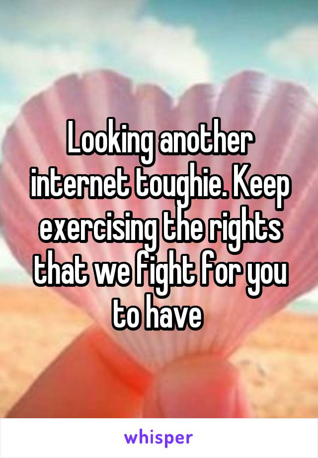Looking another internet toughie. Keep exercising the rights that we fight for you to have 