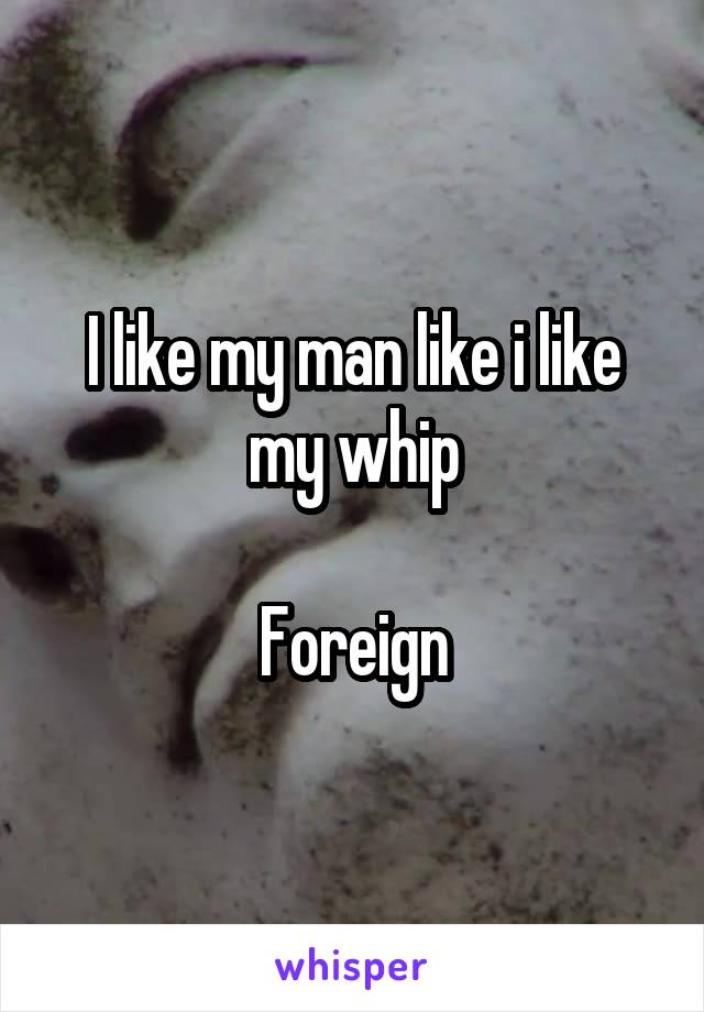I like my man like i like my whip

Foreign