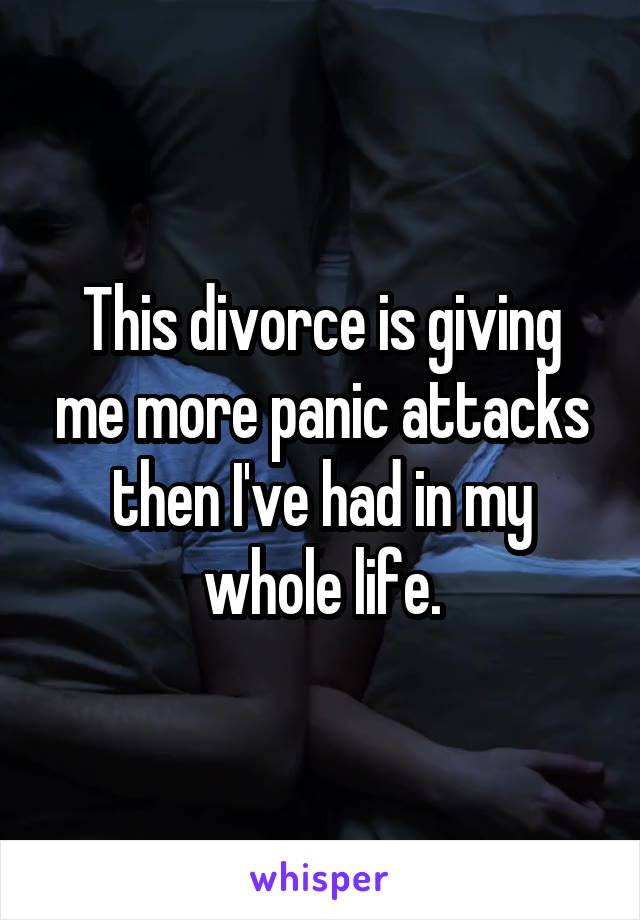 This divorce is giving me more panic attacks then I've had in my whole life.