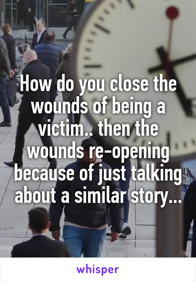 How do you close the wounds of being a victim.. then the wounds re-opening because of just talking about a similar story...