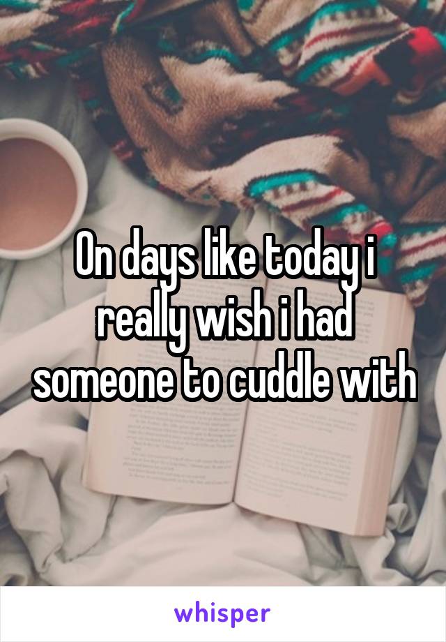 On days like today i really wish i had someone to cuddle with