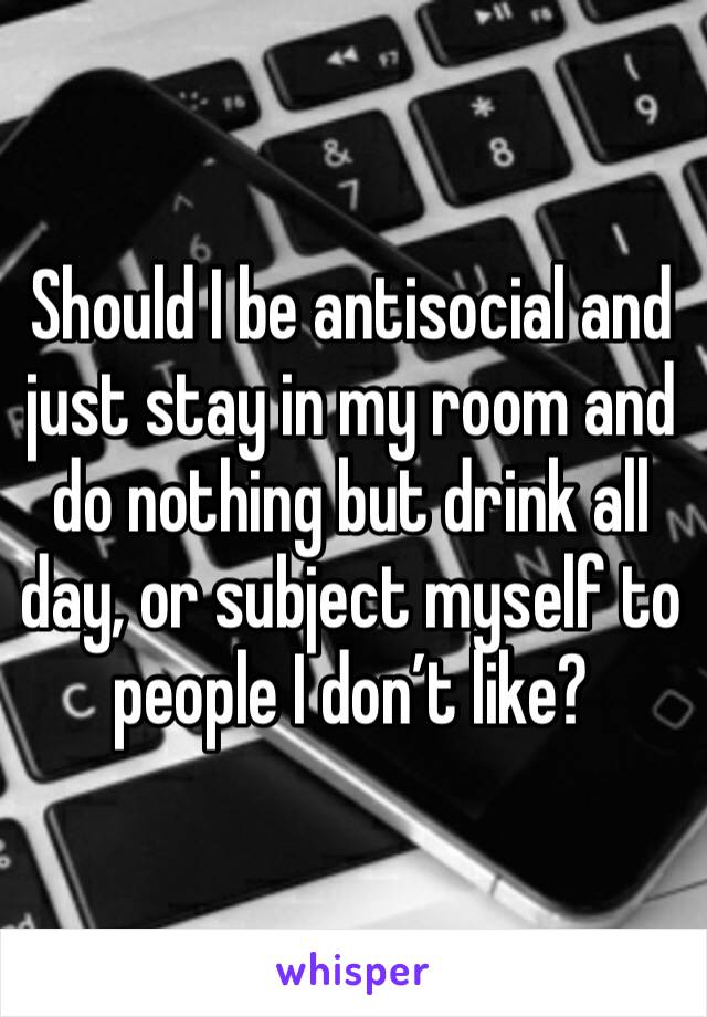 Should I be antisocial and just stay in my room and do nothing but drink all day, or subject myself to people I don’t like?