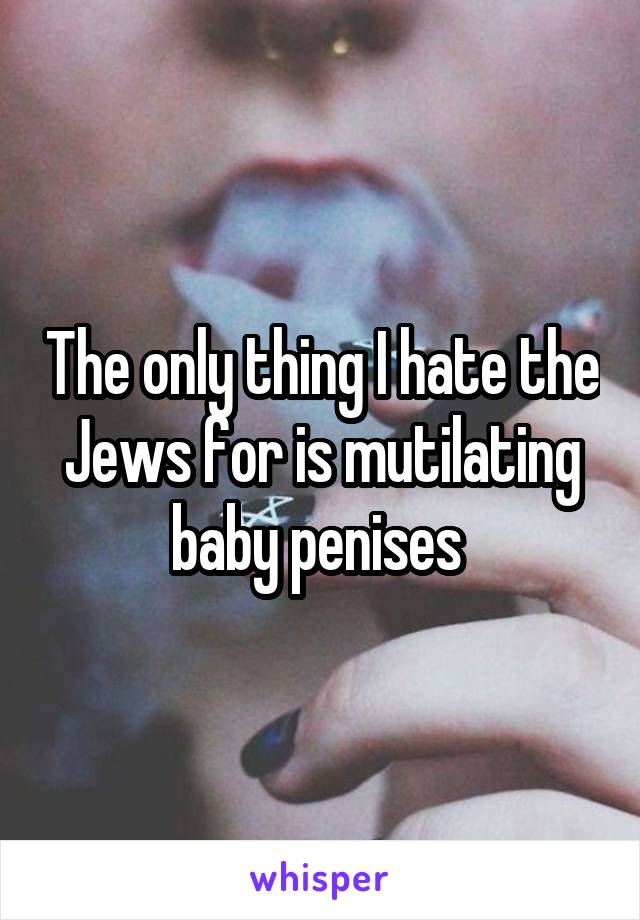 The only thing I hate the Jews for is mutilating baby penises 