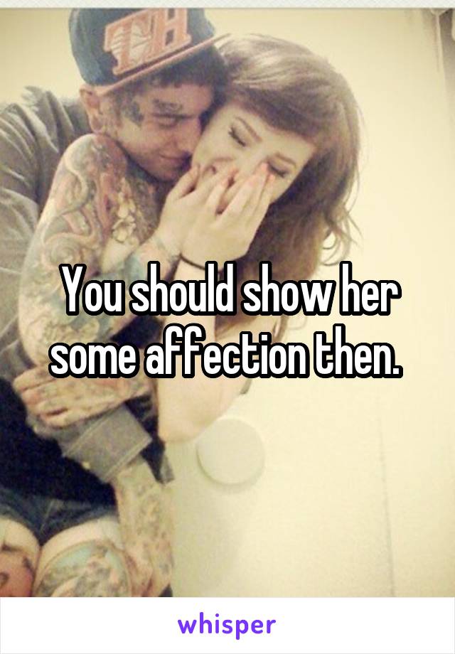You should show her some affection then. 