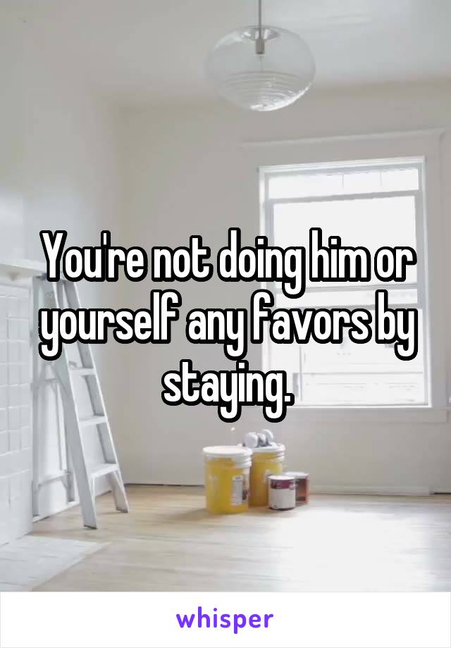 You're not doing him or yourself any favors by staying.