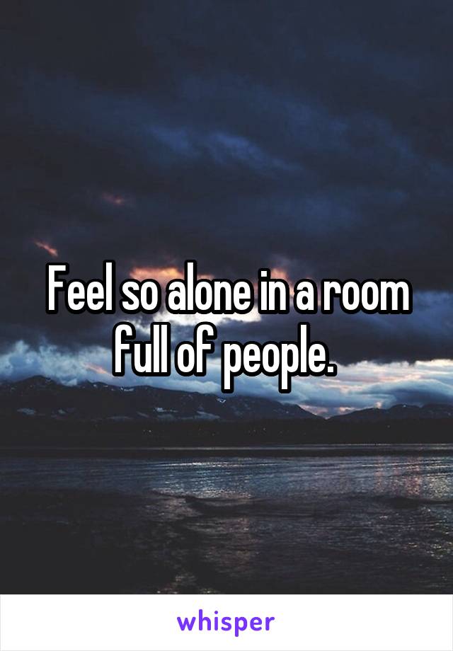 Feel so alone in a room full of people. 