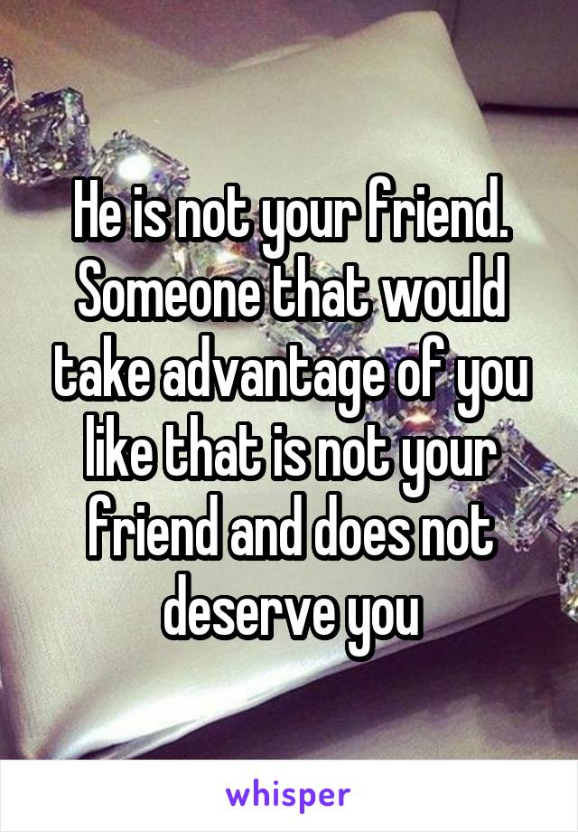 He is not your friend. Someone that would take advantage of you like that is not your friend and does not deserve you
