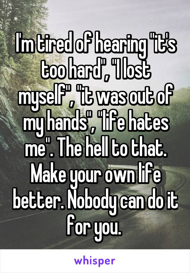 I'm tired of hearing "it's too hard", "I lost myself", "it was out of my hands", "life hates me". The hell to that. Make your own life better. Nobody can do it for you. 