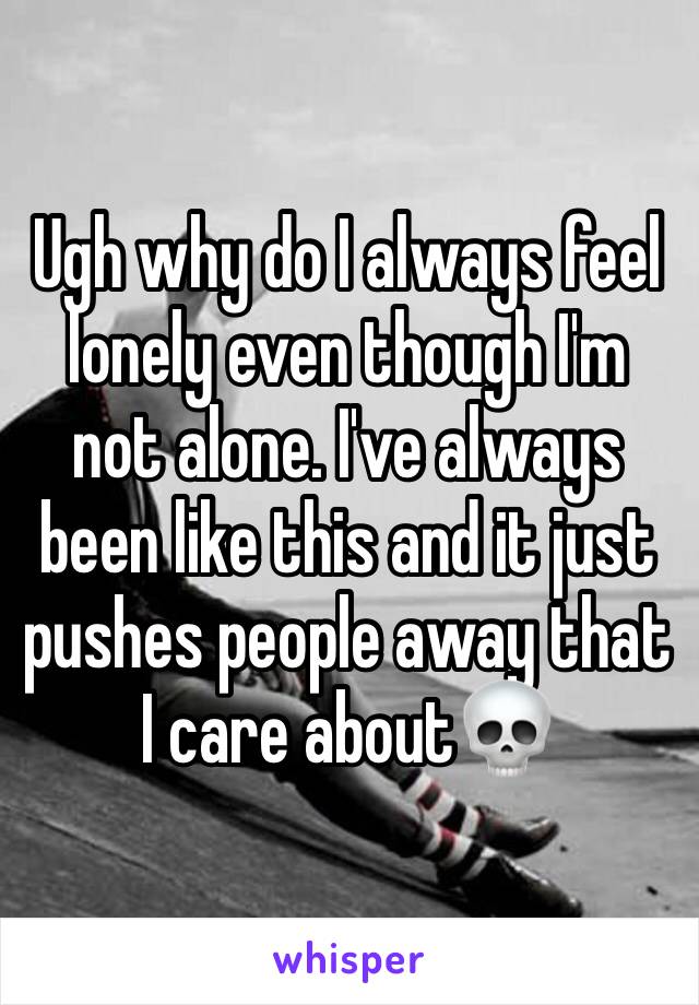 Ugh why do I always feel lonely even though I'm not alone. I've always been like this and it just pushes people away that I care about💀