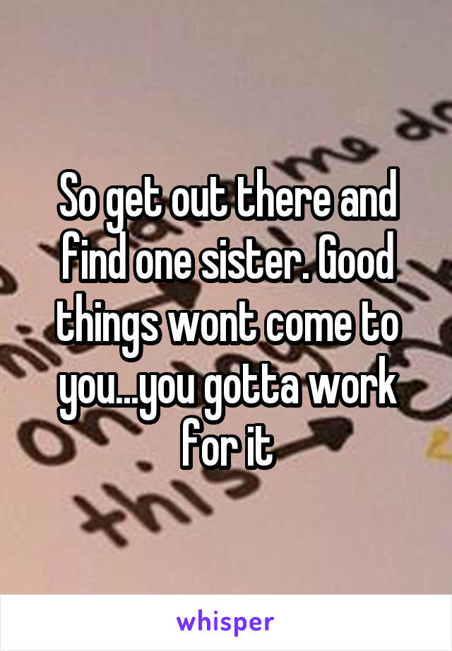 So get out there and find one sister. Good things wont come to you...you gotta work for it