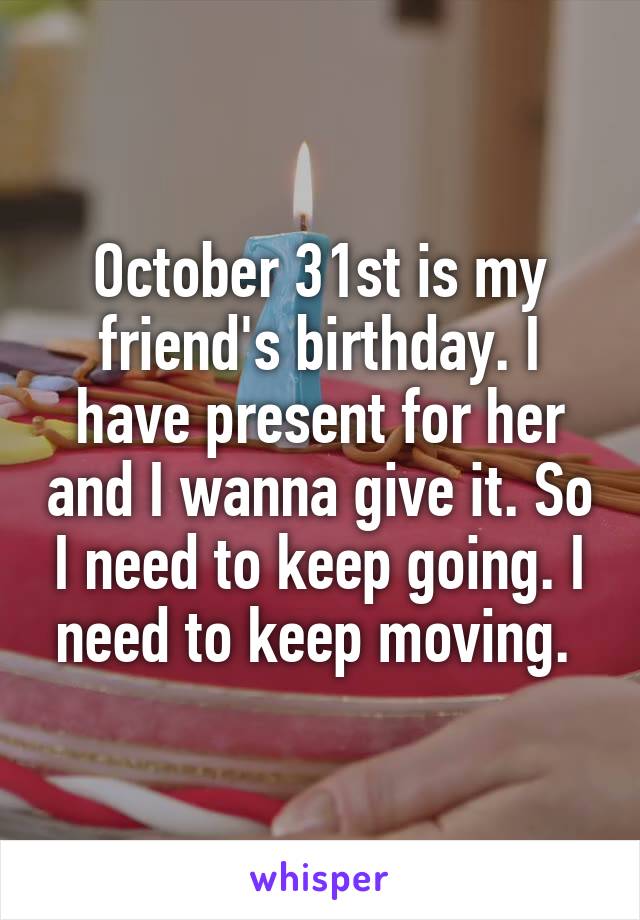 October 31st is my friend's birthday. I have present for her and I wanna give it. So I need to keep going. I need to keep moving. 