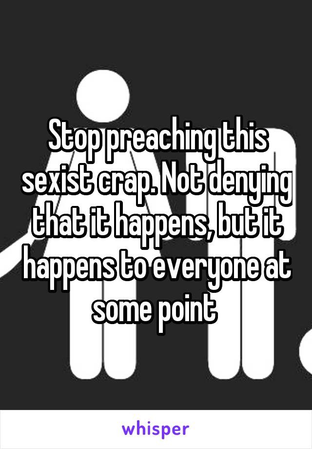 Stop preaching this sexist crap. Not denying that it happens, but it happens to everyone at some point 