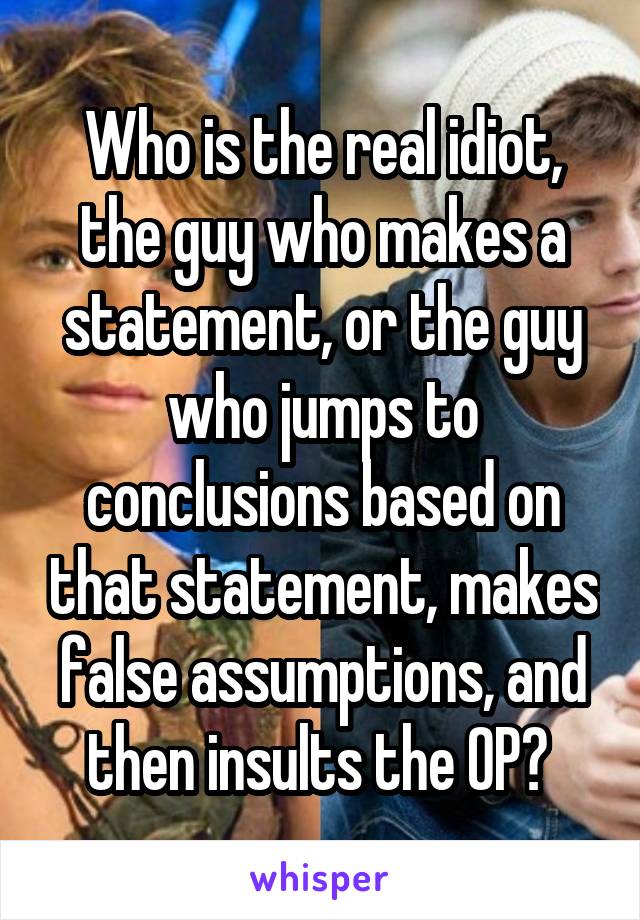 Who is the real idiot, the guy who makes a statement, or the guy who jumps to conclusions based on that statement, makes false assumptions, and then insults the OP? 