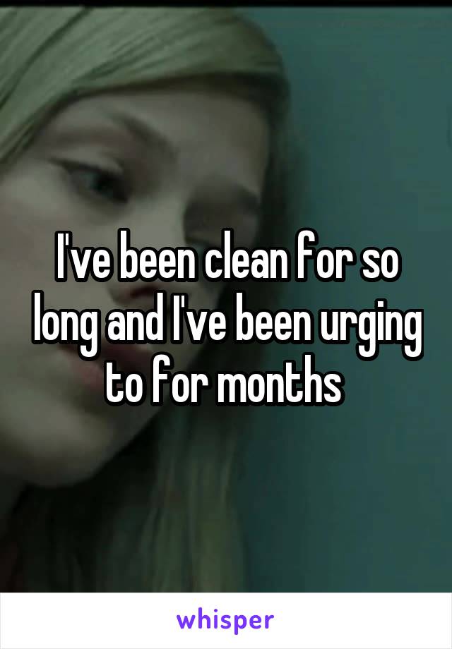 I've been clean for so long and I've been urging to for months 