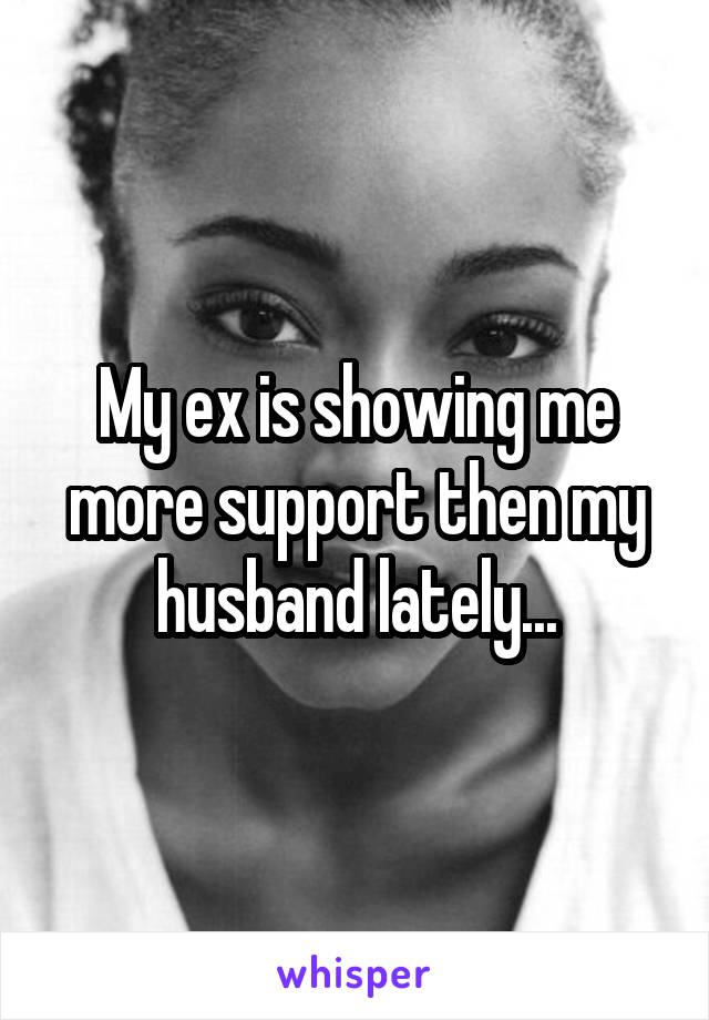 My ex is showing me more support then my husband lately...