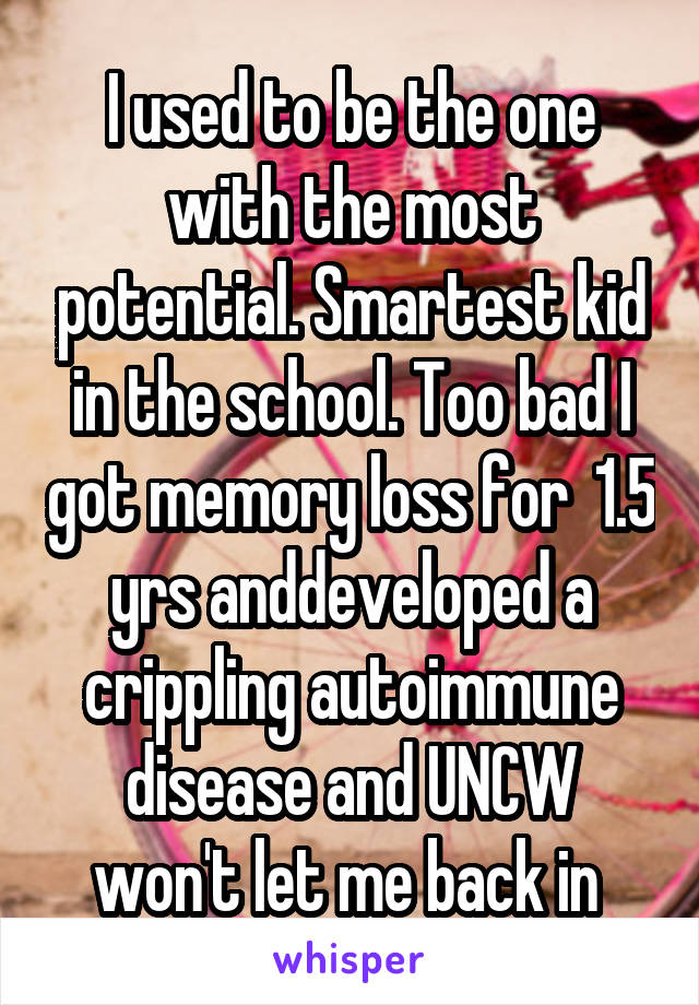 I used to be the one with the most potential. Smartest kid in the school. Too bad I got memory loss for  1.5 yrs anddeveloped a crippling autoimmune disease and UNCW won't let me back in 