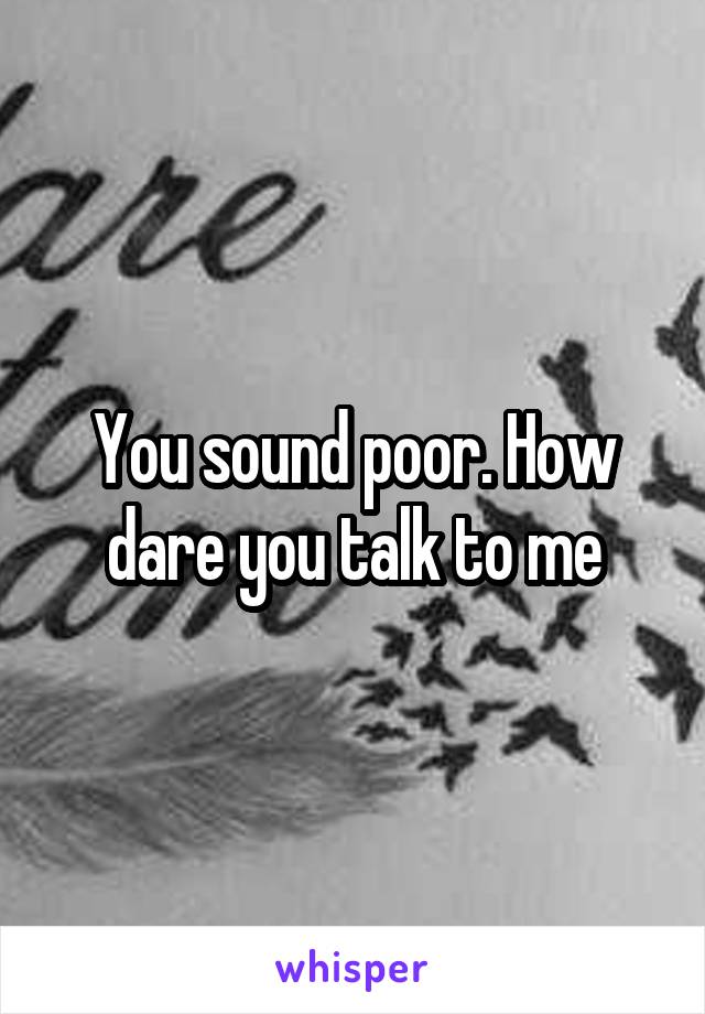 You sound poor. How dare you talk to me