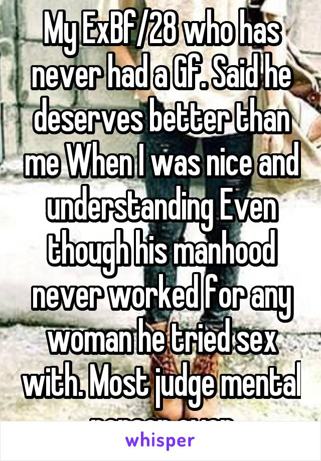 My ExBf/28 who has never had a Gf. Said he deserves better than me When I was nice and understanding Even though his manhood never worked for any woman he tried sex with. Most judge mental person ever