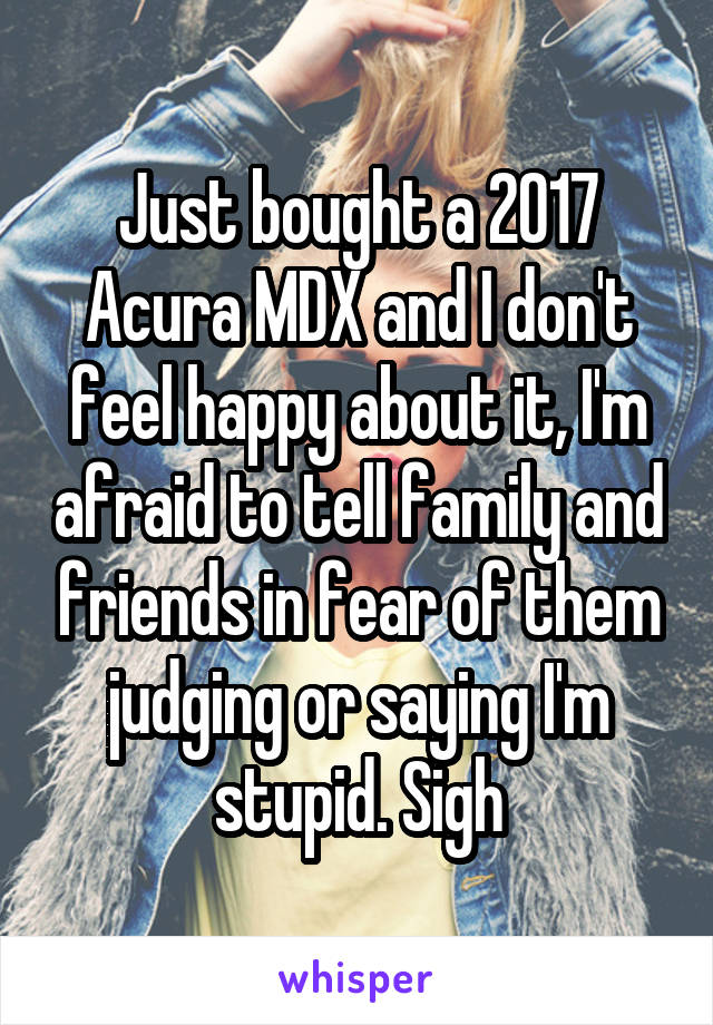 Just bought a 2017 Acura MDX and I don't feel happy about it, I'm afraid to tell family and friends in fear of them judging or saying I'm stupid. Sigh
