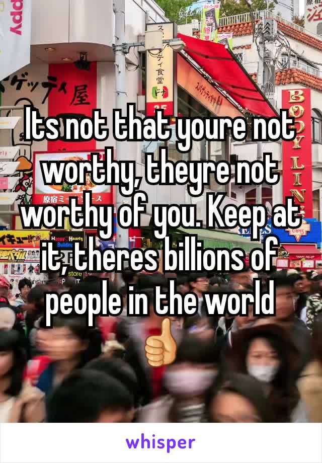 Its not that youre not worthy, theyre not worthy of you. Keep at it, theres billions of people in the world 👍
