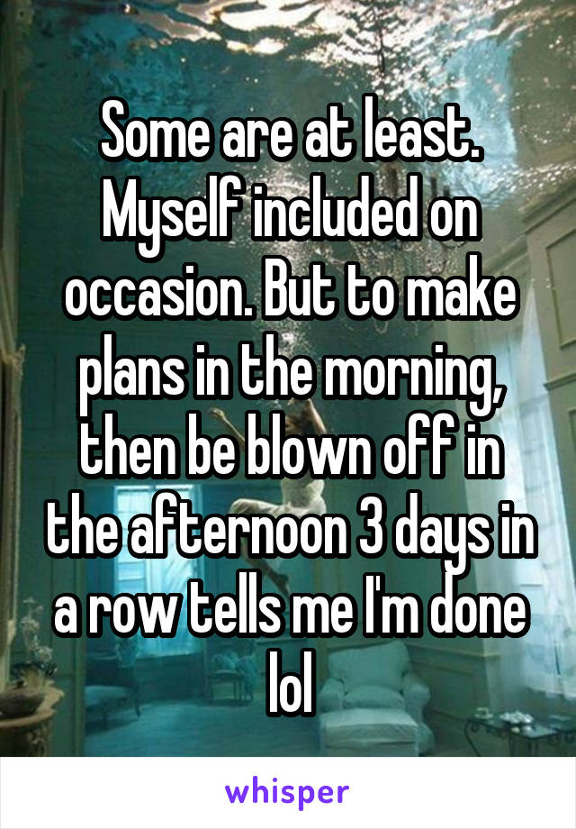Some are at least. Myself included on occasion. But to make plans in the morning, then be blown off in the afternoon 3 days in a row tells me I'm done lol