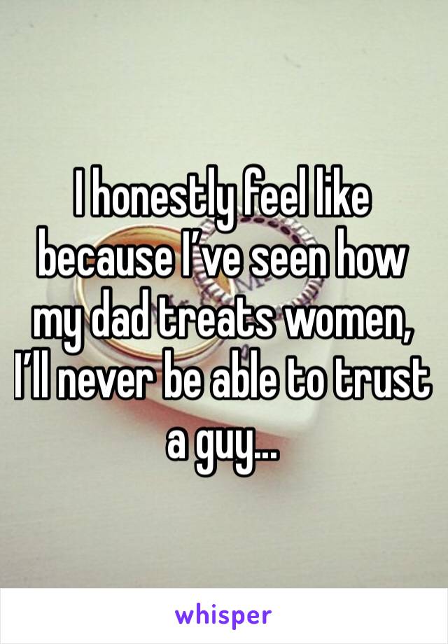 I honestly feel like because I’ve seen how my dad treats women, I’ll never be able to trust a guy... 