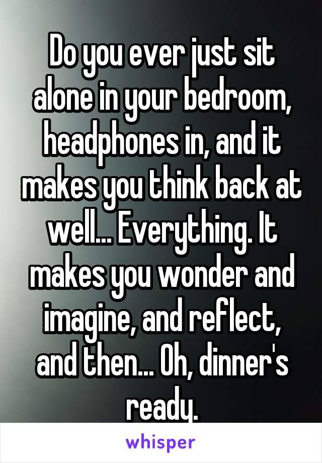 Do you ever just sit alone in your bedroom, headphones in, and it makes you think back at well... Everything. It makes you wonder and imagine, and reflect, and then... Oh, dinner's ready.