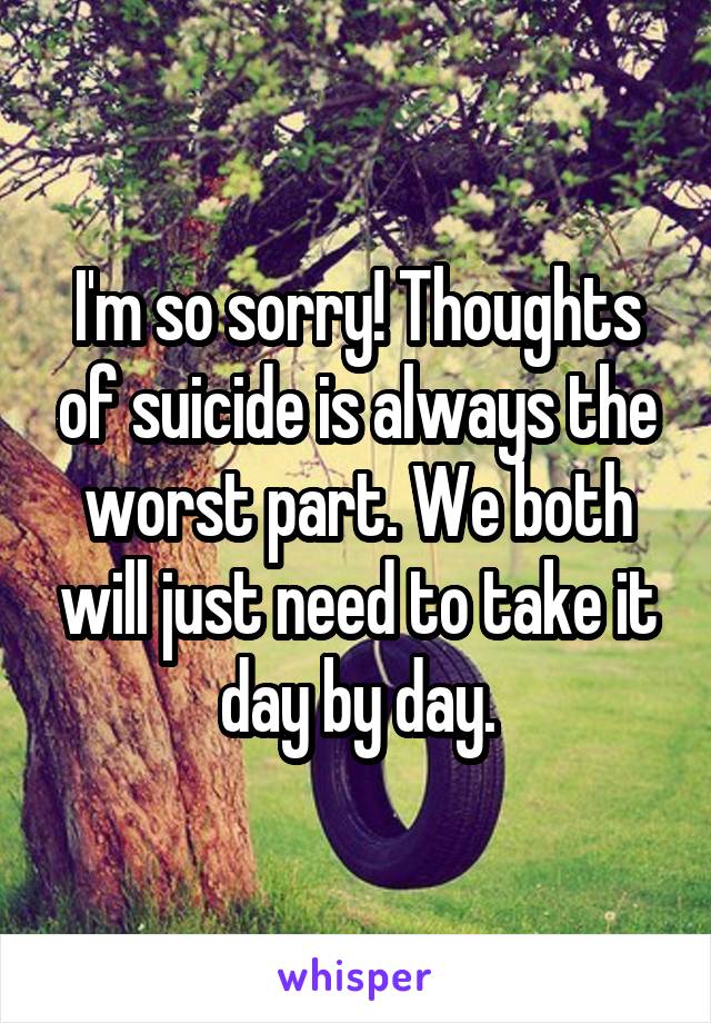 I'm so sorry! Thoughts of suicide is always the worst part. We both will just need to take it day by day.