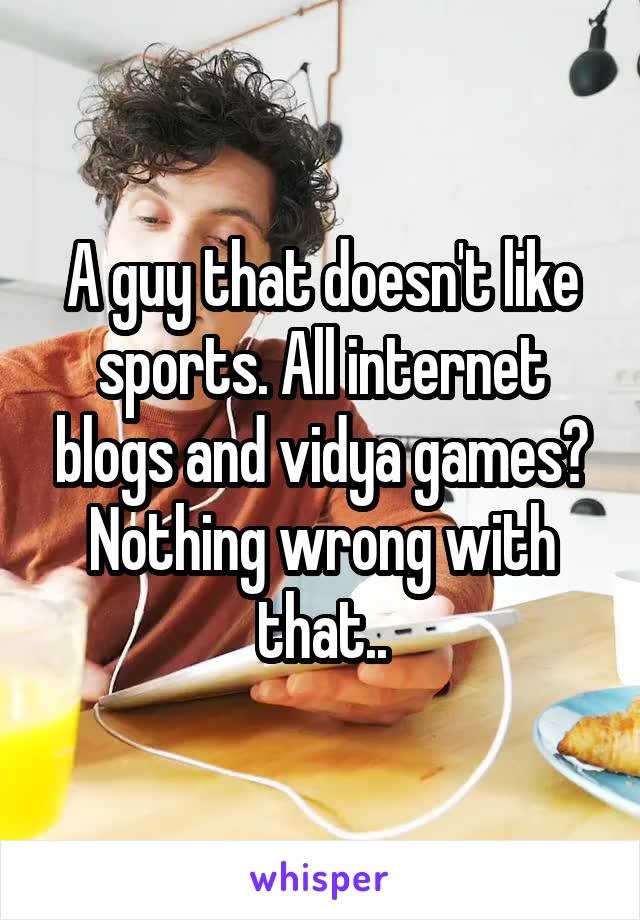 A guy that doesn't like sports. All internet blogs and vidya games? Nothing wrong with that..