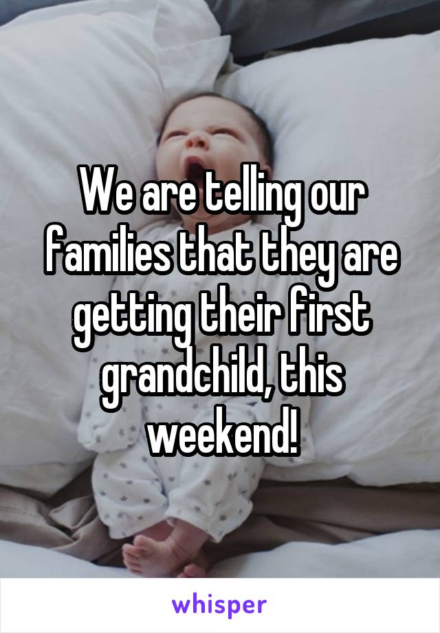 We are telling our families that they are getting their first grandchild, this weekend!
